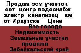 Продам зем.участок 12сот. центр.водоснабж. электр. канализац. 9км. от Иркутска  › Цена ­ 800 000 - Все города Недвижимость » Земельные участки продажа   . Забайкальский край